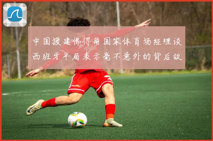 中国援建佛得角国家体育场经理谈西班牙平局表示毫不意外的背后故事
