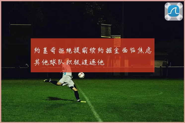 约基奇拒绝提前续约掘金面临焦虑其他球队积极追逐他
