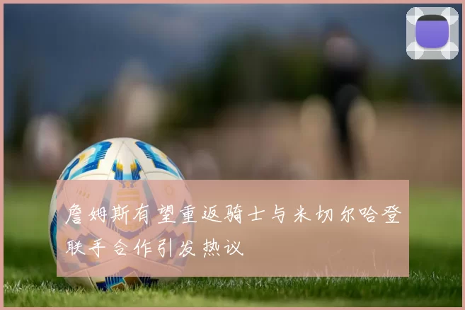 詹姆斯有望重返骑士与米切尔哈登联手合作引发热议