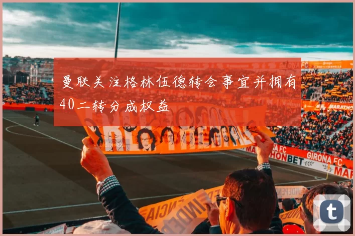 曼联关注格林伍德转会事宜并拥有40二转分成权益