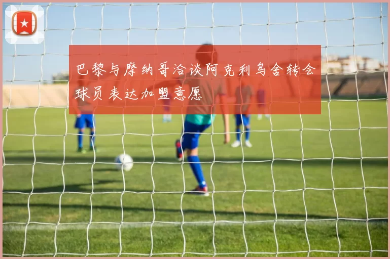巴黎与摩纳哥洽谈阿克利乌舍转会球员表达加盟意愿