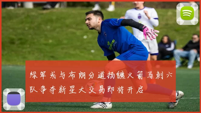 绿军或与布朗分道扬镳火箭马刺六队争夺新星大交易即将开启