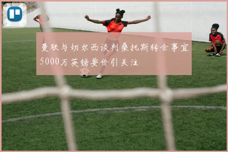 曼联与切尔西谈判桑托斯转会事宜5000万英镑要价引关注