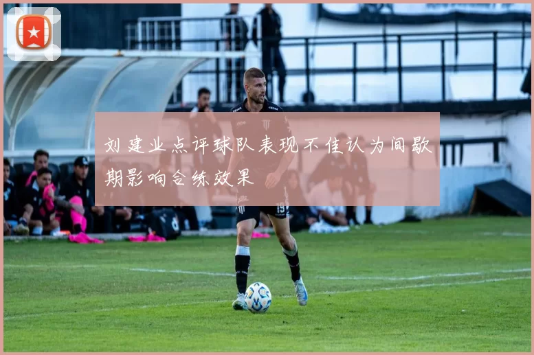 刘建业点评球队表现不佳认为间歇期影响合练效果