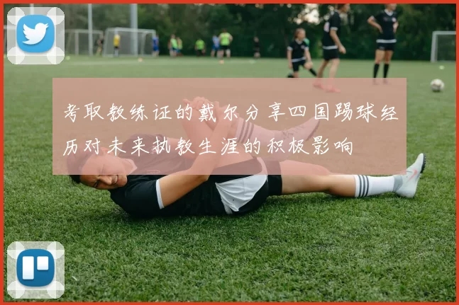 考取教练证的戴尔分享四国踢球经历对未来执教生涯的积极影响
